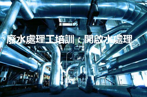 廢水處理工培訓：開啟水處理新時代？